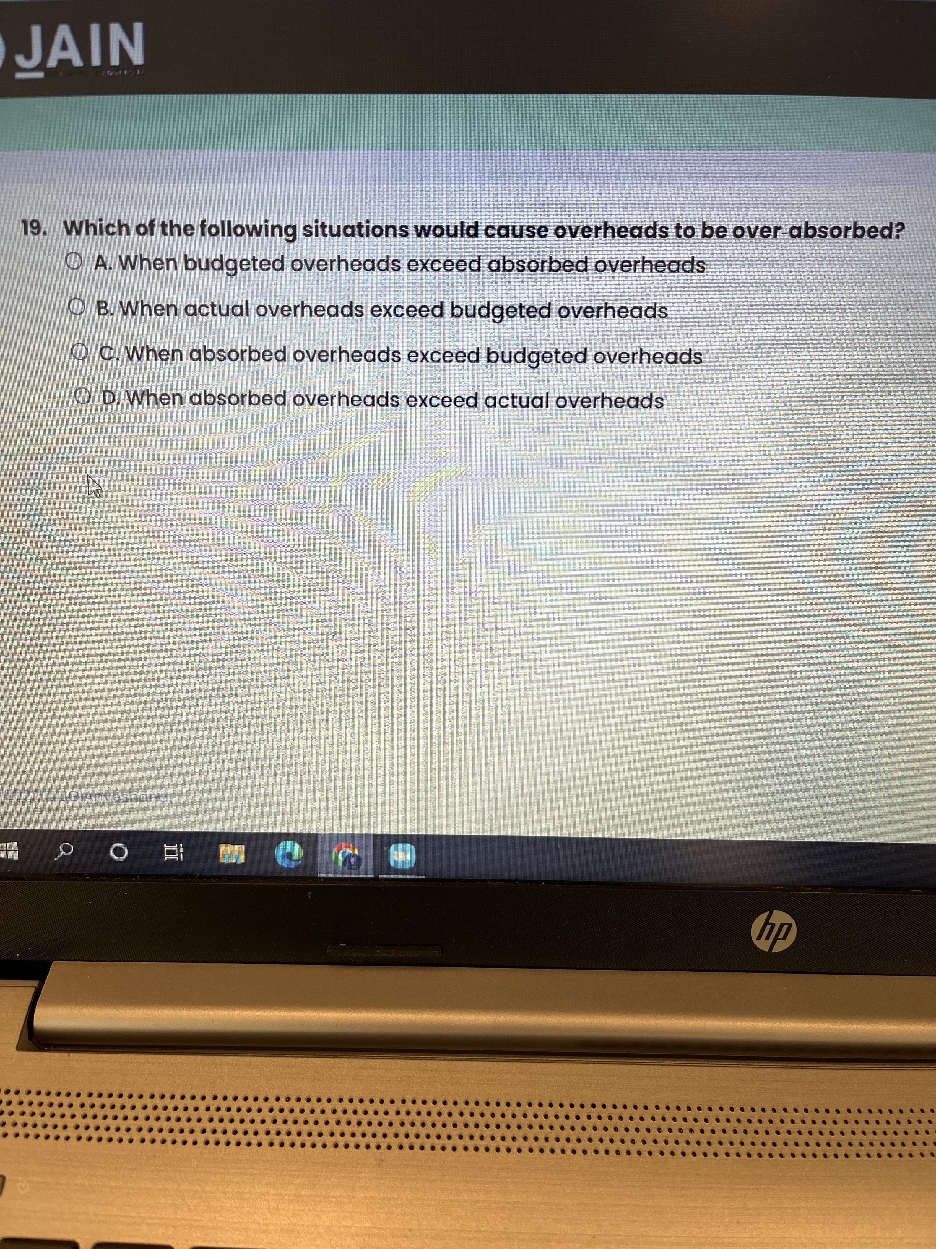 NIV
JAIN
19. Which of the following situations would cause overheads to be over-absorbed?
O A. When budgeted overheads exceed absorbed overheads
O B. When actual overheads exceed budgeted overheads
O C. When absorbed overheads exceed budgeted overheads
O D. When absorbed overheads exceed actual overheads
2022 JGIAnveshana.
■ 直 0 d!
dy
