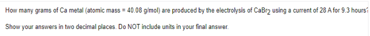 How many grams of Ca metal (atomic mass = 40.08 g/mol) are produced by the electrolysis of CaBr2 using a current of 28 A for 9.3 hours?
Show your answers in two decimal places. Do NOT include units in your final answer.

