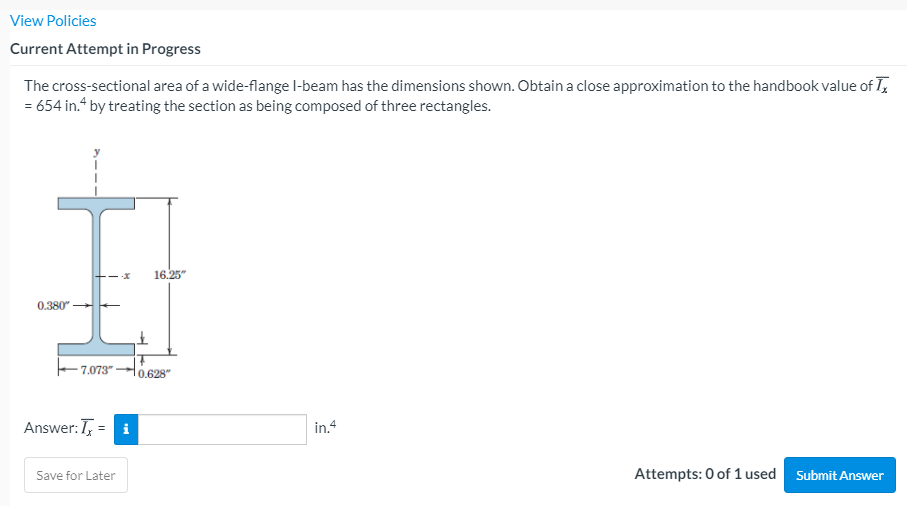 View Policies
Current Attempt in Progress
The cross-sectional area of a wide-flange l-beam has the dimensions shown. Obtain a close approximation to the handbook value of T,
= 654 in.“ by treating the section as being composed of three rectangles.
16.25"
0.380"
7.073"
Answer: T, = i
in.4
Attempts: 0 of 1 used
Submit Answer
Save for Later
