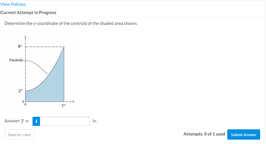 View Policies
Current Attempt in Progress
Determine the y-coordinate of the centroid of the shaded area shown.
9"
Parabolic -
2"
7"
Answer: y =
i
in.
Attempts: 0 of 1 used
Submit Answer
Save for Later
