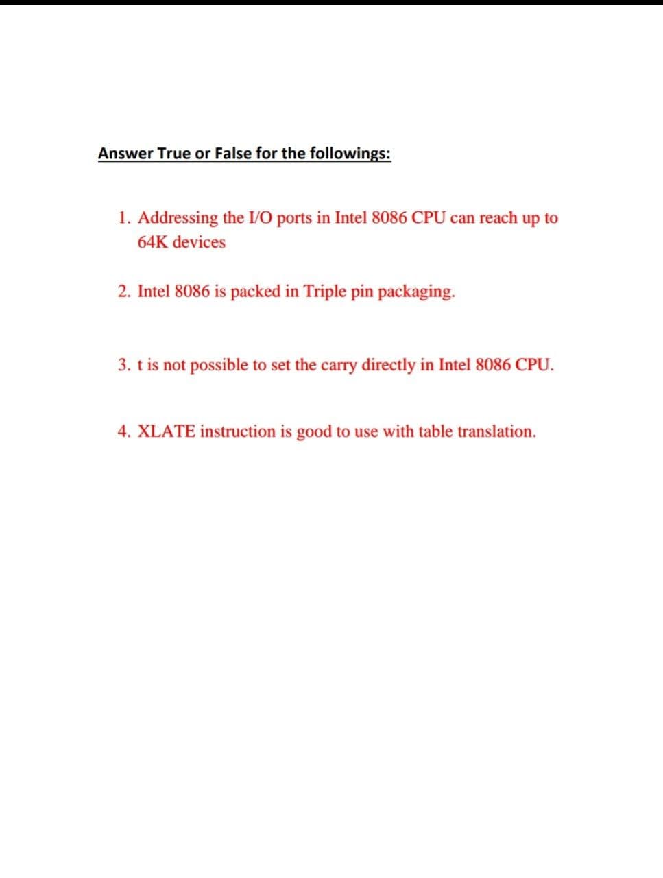 Answer True or False for the followings:
1. Addressing the I/O ports in Intel 8086 CPU can reach up to
64K devices
2. Intel 8086 is packed in Triple pin packaging.
3. t is not possible to set the carry directly in Intel 8086 CPU.
4. XLATE instruction is good to use with table translation.