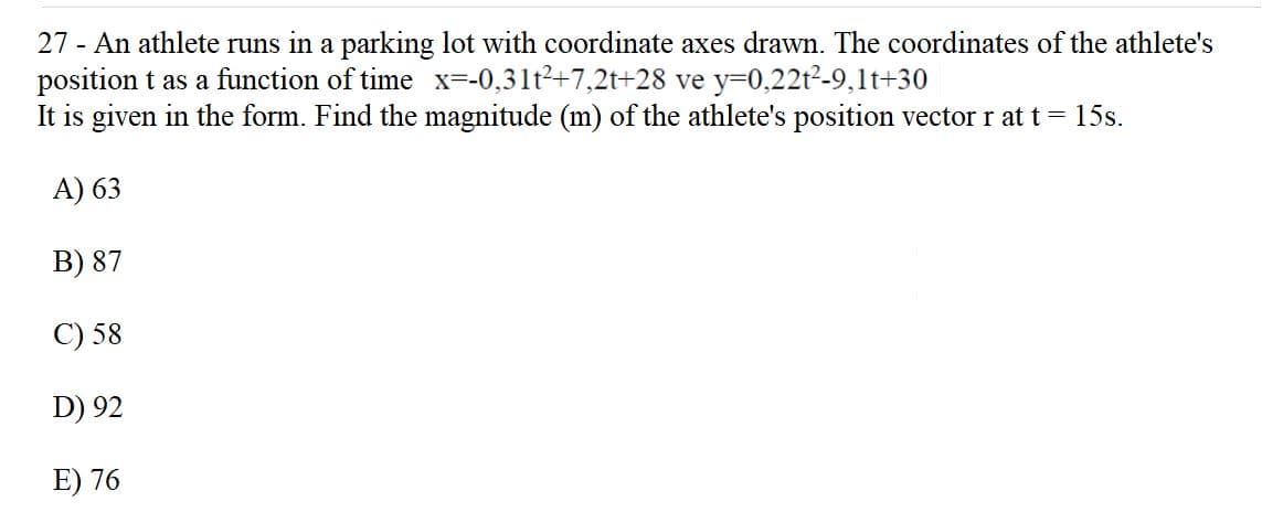 27 - An athlete runs in a parking lot with coordinate axes drawn. The coordinates of the athlete's
position t as a function of time x=-0,31t2+7,2t+28 ve y=0,22t2-9,1t+30
It is given in the form. Find the magnitude (m) of the athlete's position vector r at t = 15s.
A) 63
B) 87
C) 58
D) 92
E) 76
