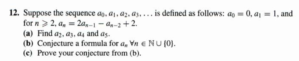 12. Suppose the sequence ao, aj, a2, a3, ... is defined as follows: ao = 0, aj = 1, and
for n > 2, a, = 2a,-1 - an-2 + 2.
(a) Find a2, a3, a4 and as.
(b) Conjecture a formula for a, Vn e NU{0}.
(c) Prove your conjecture from (b).
%3D
