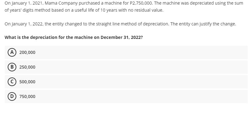 On January 1, 2021, Mama Company purchased a machine for P2,750,000. The machine was depreciated using the sum
of years' digits method based on a useful life of 10 years with no residual value.
On January 1, 2022, the entity changed to the straight line method of depreciation. The entity can justify the change.
What is the depreciation for the machine on December 31, 2022?
(A) 200,000
(B) 250,000
500,000
D) 750,000
