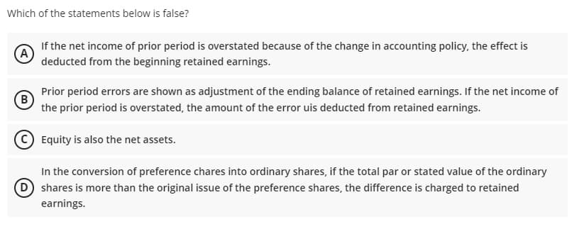 Which of the statements below is false?
If the net income of prior period is overstated because of the change in accounting policy, the effect is
(A)
deducted from the beginning retained earnings.
Prior period errors are shown as adjustment of the ending balance of retained earnings. If the net income of
(B)
the prior period is overstated, the amount of the error uis deducted from retained earnings.
Equity is also the net assets.
In the conversion of preference chares into ordinary shares, if the total par or stated value of the ordinary
D shares is more than the original issue of the preference shares, the difference is charged to retained
earnings.
