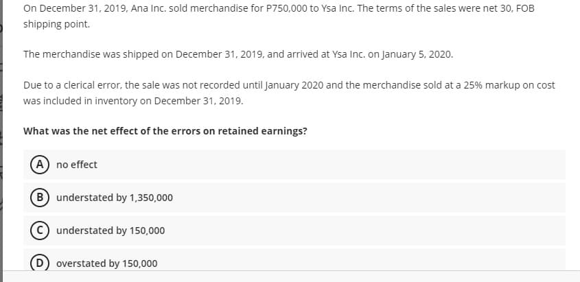 On December 31, 2019, Ana Inc. sold merchandise for P750,000 to Ysa Inc. The terms of the sales were net 30, FOB
shipping point.
The merchandise was shipped on December 31, 2019, and arrived at Ysa Inc. on January 5, 2020.
Due to a clerical error, the sale was not recorded until January 2020 and the merchandise sold at a 25% markup on cost
was included in inventory on December 31, 2019.
What was the net effect of the errors on retained earnings?
A no effect
B understated by 1,350,000
C) understated by 150,000
overstated by 150,000
