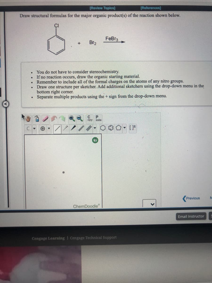 [Review Topics]
[References]
Draw structural formulas for the major organic product(s) of the reaction shown below.
CI
FeBr3
Br2
You do not have to consider stereochemistry.
If no reaction occurs, draw the organic starting material.
Remember to include all of the formal charges on the atoms of any nitro groups.
Draw one structure per sketcher. Add additional sketchers using the drop-down menu in the
bottom right corner.
Separate multiple products using the + sign from the drop-down menu.
opy
aste
[F
Previous
ChemDoodle"
Email Instructor
Cengage Learning | Cengage Technical Support
