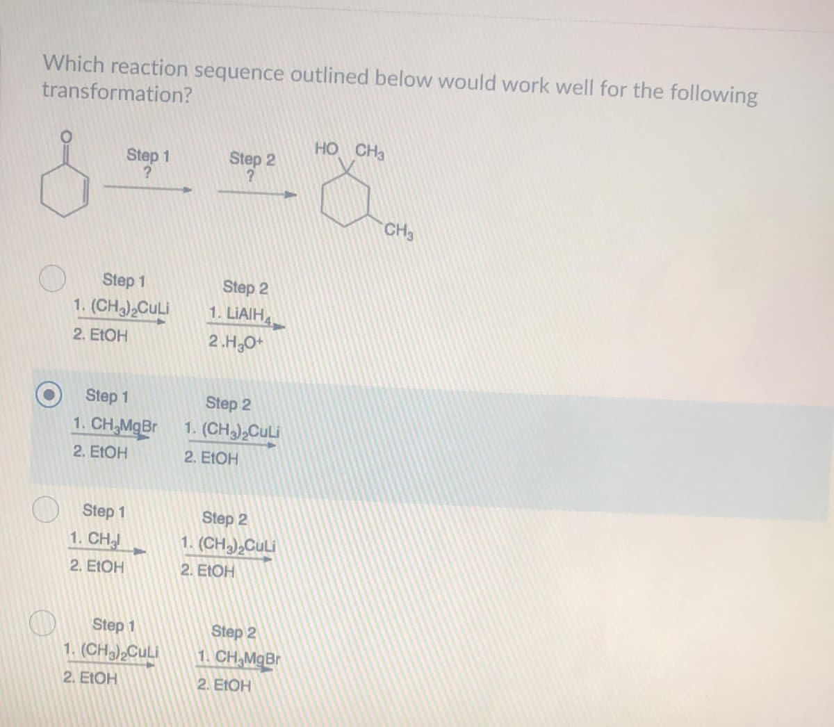 Which reaction sequence outlined below would work well for the following
transformation?
HO CH3
Step 1
Step 2
CH3
Step 1
Step 2
1. (CH),CuLi
1. LIAIHA
2. ELOH
2.H,O*
Step 1
Step 2
1. CH,MgBr
1. (CH CuLi
2. EΟH
2. E1OH
Step 1
Step 2
1. CH
1. (CH2),CULI
2. ΕΙΟΗ
2. ELOH
Step 1
Step 2
1. (CH)2CULI
1. CH,MgBr
2. E1OH
2. EΟH
