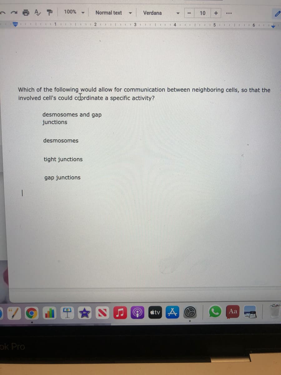 100%
Normal text
Verdana
10
%3D
Which of the following would allow for communication between neighboring cells, so that the
involved cell's could cdordinate a specific activity?
desmosomes and gap
junctions
desmosomes
tight junctions
gap junctions
étv4
Aa
ok Pro
