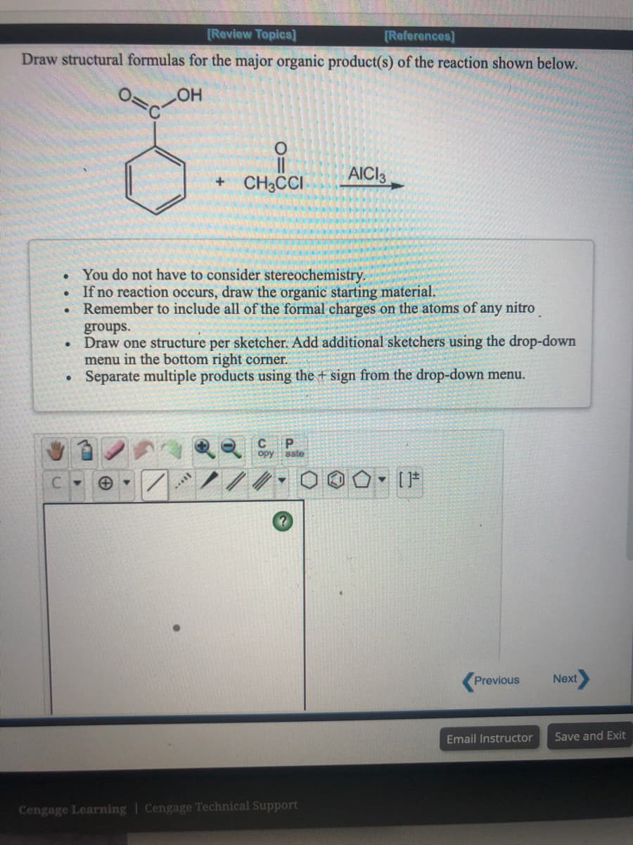 [Review Topics]
[References]
Draw structural formulas for the major organic product(s) of the reaction shown below.
HO
+ CH3CCI
AICI3
You do not have to consider stereochemistry.
If no reaction occurs, draw the organic starting material.
Remember to include all of the formal charges on the atoms of any nitro
groups.
• Draw one structure per sketcher. Add additional sketchers using the drop-down
menu in the bottom right corner.
Separate multiple products using the + sign from the drop-down menu.
Previous
Next
Email Instructor
Save and Exit
Cengage Learning | Cengage Technical Support
