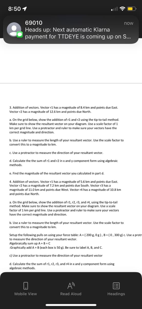 8:50 1
69010
Heads up: Next automatic Klarna
payment for TTDEYE is coming up on S...
3. Addition of vectors. Vector r1 has a magnitude of 8.4 km and points due East.
Vector r2 has a magnitude of 12.6 km and points due North.
a. On the grid below, show the addition of r1 and r2 using the tip-to-tail method.
Make sure to show the resultant vector on your diagram. Use a scale factor of 1
km per grid line. Use a protractor and ruler to make sure your vectors have the
correct magnitude and direction.
b. Use a ruler to measure the length of your resultant vector. Use the scale factor to
convert this to a magnitude to km.
c. Use a protractor to measure the direction of your resultant vector.
d. Calculate the the sum of r1 and r2 in x and y component form using algebraic
methods.
e. Find the magnitude of the resultant vector you calculated in part d.
4. Addition of vectors. Vector r1 has a magnitude of 5.6 km and points due East.
Vector r2 has a magnitude of 7.2 km and points due South. Vector r3 has a
magnitude of 11.0 km and points due West. Vector r4 has a magnitude of 10.8 km
and points due North.
a. On the grid below, show the addition of r1, r2, r3, and r4, using the tip-to-tail
method. Make sure to show the resultant vector on your diagram. Use a scale
factor of 1 km per grid line. Use a protractor and ruler to make sure your vectors
have the correct magnitude and direction.
b. Use a ruler to measure the length of your resultant vector. Use the scale factor to
convert this to a magnitude to km.
Setup the following pulls on using your force table: A = (200 g, 0g), B=(0, 300 g) c. Use a protr
to measure the direction of your resultant vector.
Algebraically sum up A + B = C
:Graphically add A + B (each box is 50 g). Be sure to label A, B, and C.
c) Use a protractor to measure the direction of your resultant vector
d. Calculate the the sum of r1, r2, r3, and r4 in x and y component form using
algebraic methods.
Mobile View
Read Aloud
now
!!!
Headings