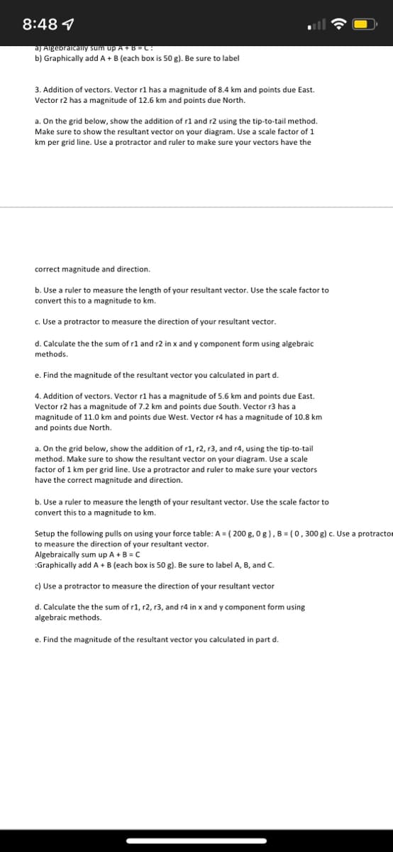8:48 4
a) Algebraically sum up A+B=C!
b) Graphically add A + B (each box is 50 g). Be sure to label
3. Addition of vectors. Vector r1 has a magnitude of 8.4 km and points due East.
Vector r2 has a magnitude of 12.6 km and points due North.
a. On the grid below, show the addition of r1 and r2 using the tip-to-tail method.
Make sure to show the resultant vector on your diagram. Use a scale factor of 1
km per grid line. Use a protractor and ruler to make sure your vectors have the
correct magnitude and direction.
b. Use a ruler to measure the length of your resultant vector. Use the scale factor to
convert this to a magnitude to km.
c. Use a protractor to measure the direction of your resultant vector.
d. Calculate the the sum of r1 and r2 in x and y component form using algebraic
methods.
e. Find the magnitude of the resultant vector you calculated in part d.
4. Addition of vectors. Vector r1 has a magnitude of 5.6 km and points due East.
Vector r2 has a magnitude of 7.2 km and points due South. Vector r3 has a
magnitude of 11.0 km and points due West. Vector r4 has a magnitude of 10.8 km
and points due North.
a. On the grid below, show the addition of r1, r2, r3, and r4, using the tip-to-tail
method. Make sure to show the resultant vector on your diagram. Use a scale
factor of 1 km per grid line. Use a protractor and ruler to make sure your vectors
have the correct magnitude and direction.
b. Use a ruler to measure the length of your resultant vector. Use the scale factor to
convert this to a magnitude to km.
Setup the following pulls on using your force table: A = ( 200 g, 0 g), B = (0, 300 g) c. Use a protractor
to measure the direction of your resultant vector.
Algebraically sum up A + B = C
:Graphically add A + B (each box is 50 g). Be sure to label A, B, and C.
c) Use a protractor to measure the direction of your resultant vector
d. Calculate the the sum of r1, r2, r3, and r4 in x and y component form using
algebraic methods.
e. Find the magnitude of the resultant vector you calculated in part d.
