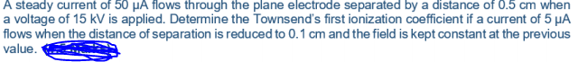 A steady current of 50 µA flows through the plane electrode separated by a distance of 0.5 cm when
a voltage of 15 kV is applied. Determine the Townsend's first ionization coefficient if a current of 5 µA
flows when the distance of separation is reduced to 0.1 cm and the field is kept constant at the previous
value.
