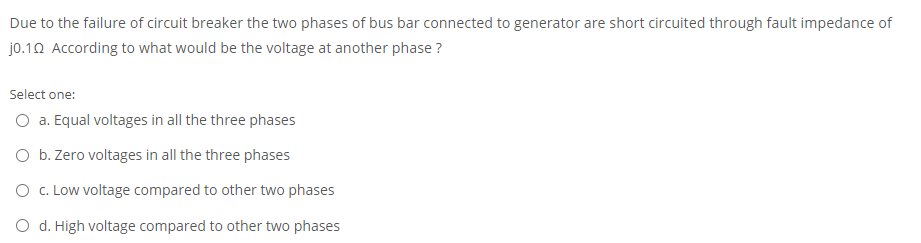 Due to the failure of circuit breaker the two phases of bus bar connected to generator are short circuited through fault impedance of
jo.12 According to what would be the voltage at another phase ?
Select one:
O a. Equal voltages in all the three phases
O b. Zero voltages in all the three phases
O c. Low voltage compared to other two phases
O d. High voltage compared to other two phases
