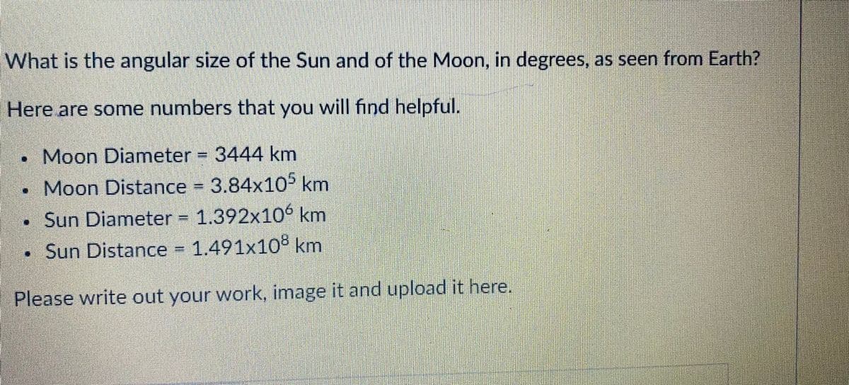 What is the angular size of the Sun and of the Moon, in degrees, as seen from Earth?
Here are some numbers that you will find helpful.
•Moon Diameter 3444 km
•Moon Distance = 3.84x105 km
•Sun Diameter = 1.392x106 km
• Sun Distance 1.491x10° km
Please write out your work, image it and upload it here.
