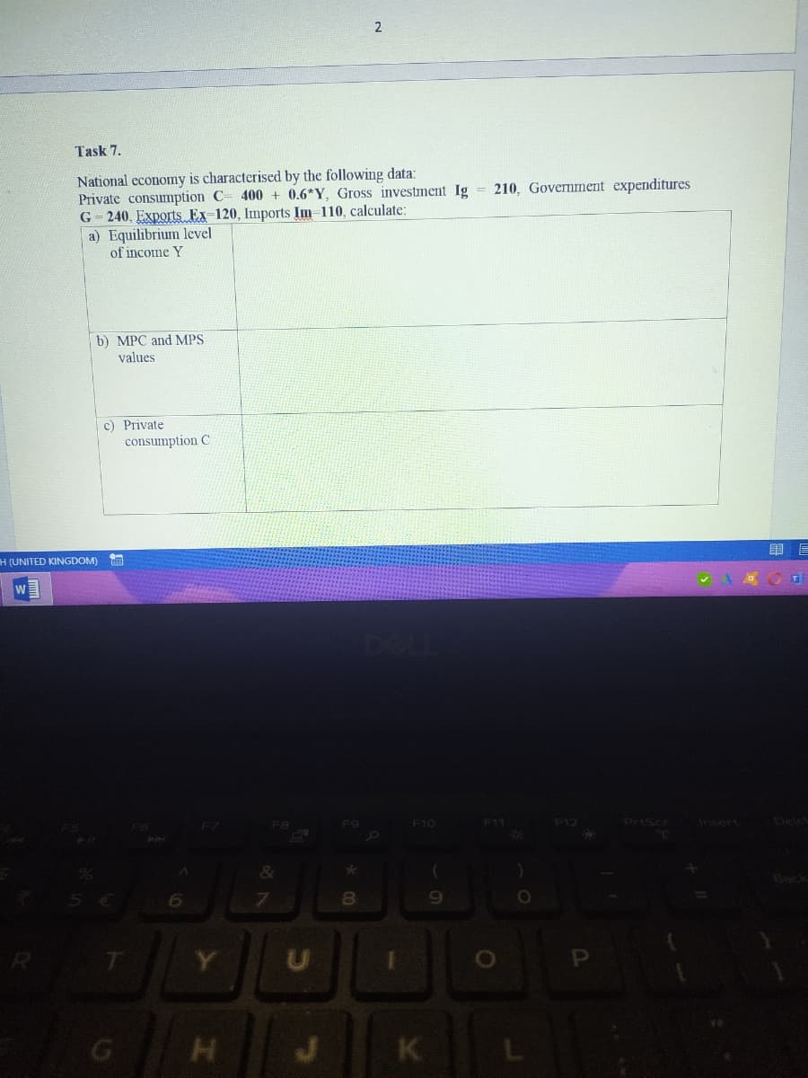 2
Task 7.
National economy is characterised by the following data:
Private consumption C= 400 + 0.6*Y, Gross investment Ig
G = 240, Exports Ex-120, Imports Im-110, calculate:
a) Equilibrium level
of income Y
210, Govermment expenditures
b) MPC and MPS
values
c) Private
consumption C
H (UNITED KINGDOM)
F7
F9
F10
F11
PrtScr
Insert
8.
T
Y.
K
L
