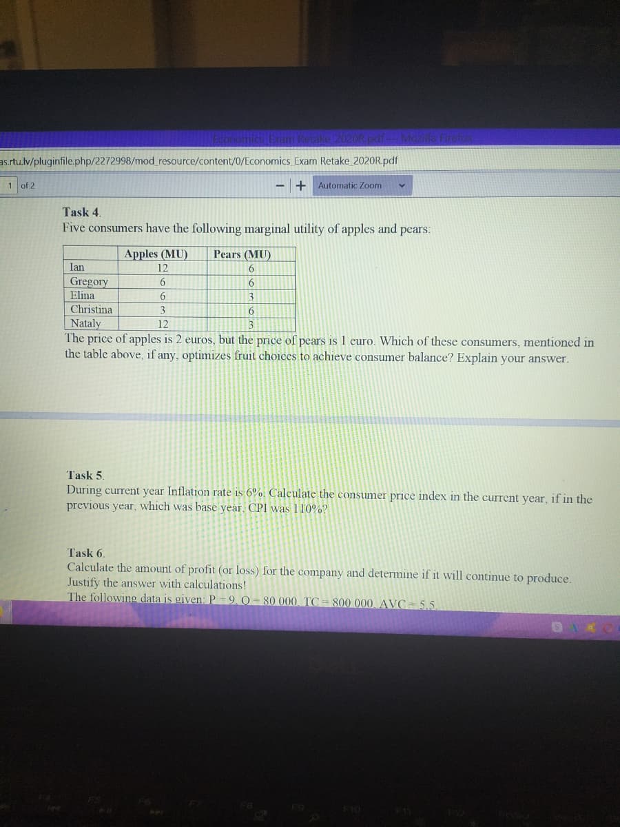 ake12020R odi Mozilla Fireok
as.rtu.lv/pluginfile.php/2272998/mod_resource/content/0/Economics_Exam Retake_2020R.pdf
1 of 2
Automatic Zoom
Task 4.
Five consumers have the following marginal utility of apples and pears:
Apples (MU)
Pears (MU)
Ian
12
6
Gregory
Elina
6
6.
Christina
3
Nataly
The price of apples is 2 euros, but the price of pears is 1 euro. Which of these consumers, mentioned in
the table above, if any, optimizes fruit choices to achieve consumer balance? Explain your answer.
12
Task 5.
During current year Inflation rate is 6%. Calculate the consumer price index in the current year, if in the
previous year, which was base year, CPI was 110%?
Task 6.
Calculate the amount of profit (or loss) for the company and determine if it will continue to produce.
Justify the answer with calculations!
The following data is given: P = 9, Q = 80 000 TC = 800 000, AVC= 5.5.
F10
