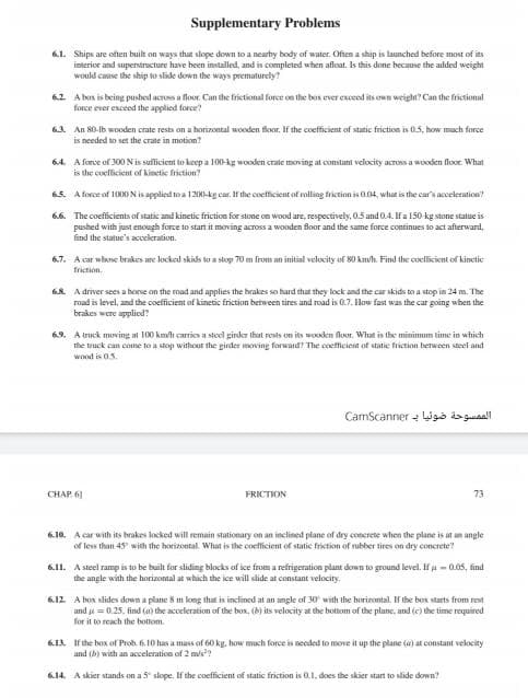 Supplementary Problems
6.1. Ships are often built on ways that slope down to a nearby body of water. Often a ship is launched before most of its
interior and superstructure have been installed, and is completed when afloat. Is this done because the added weight
would caise the ship to slide down the ways prematurely?
6.2 A box is being pushed across a flor. Can the frictional force on the bos ever exceed its own weight? Can the frictional
force ever exceed the applied force?
61. An 80-lb wooden crate rests on a horizontal wooden Boor. If the coefficient of static friction is 0.5, how mach force
is needed to set the crate in motion?
64. A force of 300 Nis suflicient to keep a 100-kg wooden crate moving at constant velocity across a wooden floor. What
is the coefficient of kinetie friction?
6.5. A force of 1000Nis applied to a 12001-kg car. If the coetficient of rolling friction is a04, what is the car's acceleration
6.6. The coefficients of static and kinetic friction for stone on wood are, respectively, 0.5 and 0.4. If a 150-kg stone statue is
pushed with just enough force to starn it moving across a wooden floor and the same force continues to act afterward,
find the statue's acceleration.
6.7. A car whose brakes are locked skids to a stop 70 m from an initial velocity of 80 km/h. Find the coellicient of kinetic
friction.
68. A driver sees a horse on the mad and applies the hrakes so hard that they lock and the car skids to a stop in 24 m. The
road is level, and the coefficient of kinetic friction between tires and road is 0.7. How fast was the car going when the
brakes were applied?
6.9. A truck moving at 100 kmvh carries a steel girder that rests on its wooken floor. What is the minimum time in which
the truck can come to a stop without the girder moving forward? The coefficiest of statie frietion hetween steel and
wond is 05.
CamScanner - iga is guial
CHAP 61
FRICTION
73
6.10. A car with its brakes locked will remain stationary on an inclined plane of dry concrete when the plane is it an angle
of less than 45 with the horizontal. What is the coefficient of static friction of rubber tires on dry concrete?
6.11. A steel ramp is to be built for sliding blocks of ice from a refrigeration plant down to ground level. If a- 0.05, find
the angle with the horizontal at which the ice will slide at constant velocity.
6.12 A hox slides down a plane 8 m long that is inclined at an amgle of 30 with the horizontal. If the box starts from rest
and = 0.25, find (a) the acceleration of the bon, (b) its velocity at the hottom of the plane, and (e) the time required
for it to reach the bottiom.
613. If the box of Prob. 6.10 has a mass of 60 kg, how mach force is needed to move it up the plane (a) at constant vekocity
and (b) with an acceleration of 2 mis?
6.14. A skier stands on a 5 slope. If the coefficient of static friction is 0.1, does the skier start to slide down?
