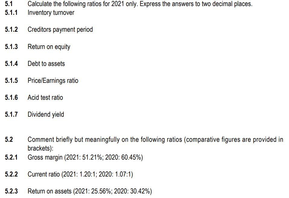 5.1
Calculate the following ratios for 2021 only. Express the answers to two decimal places.
Inventory turnover
5.1.1
5.1.2
Creditors payment period
5.1.3
Return on equity
5.1.4
Debt to assets
5.1.5 Price/Earnings ratio
5.1.6
Acid test ratio
5.1.7 Dividend yield
5.2
Comment briefly but meaningfully on the following ratios (comparative figures are provided in
brackets):
Gross margin (2021: 51.21%; 2020: 60.45%)
5.2.1
5.2.2
Current ratio (2021: 1.20:1; 2020: 1.07:1)
5.2.3
Return on assets (2021: 25.56%; 2020: 30.42%)
