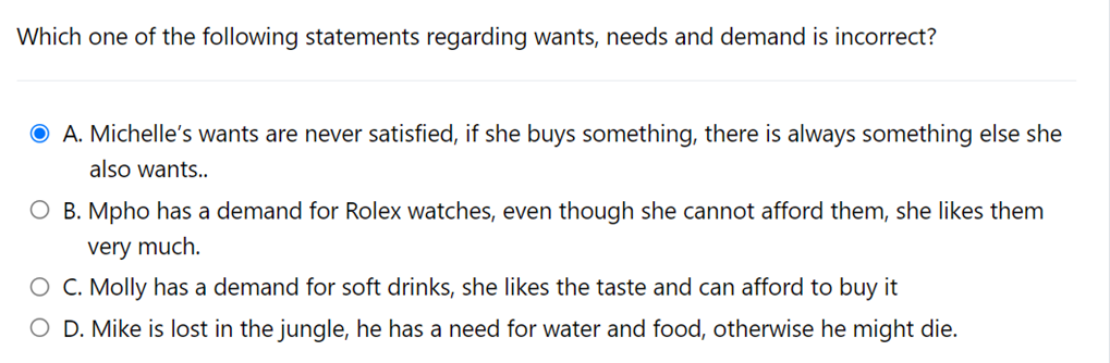 Which one of the following statements regarding wants, needs and demand is incorrect?
O A. Michelle's wants are never satisfied, if she buys something, there is always something else she
also wants..
O B. Mpho has a demand for Rolex watches, even though she cannot afford them, she likes them
very much.
O C. Molly has a demand for soft drinks, she likes the taste and can afford to buy it
O D. Mike is lost in the jungle, he has a need for water and food, otherwise he might die.
