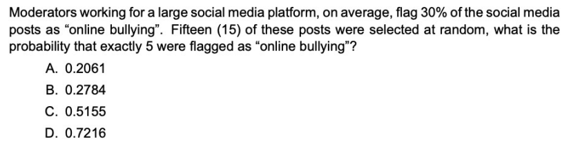 Moderators working for a large social media platform, on average, flag 30% of the social media
posts as "online bullying". Fifteen (15) of these posts were selected at random, what is the
probability that exactly 5 were flagged as "online bullying"?
A. 0.2061
B. 0.2784
C. 0.5155
D. 0.7216
