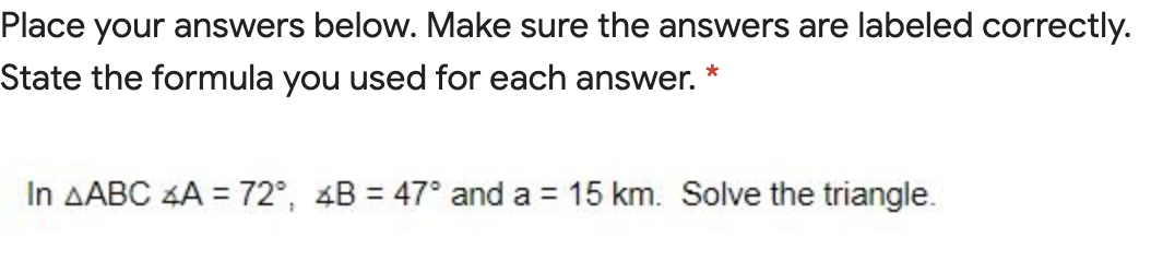 Place your answers below. Make sure the answers are labeled correctly.
State the formula you used for each answer.
In AABC 4A = 72°, 4B = 47° and a = 15 km. Solve the triangle.
