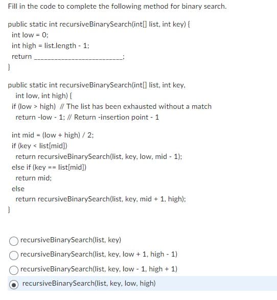 Fill in the code to complete the following method for binary search.
public static int recursive BinarySearch(int[] list, int key) {
int low = 0;
int high list.length - 1;
return
}
public static int recursive BinarySearch(int[] list, int key,
int low, int high) {
if (low > high) // The list has been exhausted without a match
return -low - 1; // Return -insertion point - 1
int mid= (low + high) / 2;
if (key < list[mid])
return recursive BinarySearch(list, key, low, mid - 1);
else if (key == list[mid])
return mid;
else
return recursive BinarySearch(list, key, mid + 1, high);
}
recursive BinarySearch(list, key)
recursive BinarySearch(list, key, low + 1, high - 1)
recursive BinarySearch(list, key, low - 1, high + 1)
recursive BinarySearch(list, key, low, high)