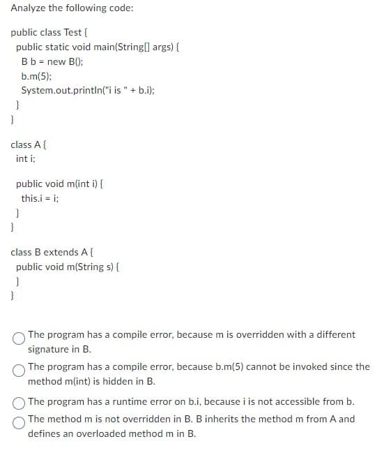 Analyze the following code:
public class Test{
public static void main(String[] args) {
B b = new B();
b.m(5);
}
}
class A {
int i;
System.out.println("i is " + b.i);
}
}
public void m(int i) {
this.i = i;
class B extends A {
public void m(String s) {
}
}
The program has a compile error, because m is overridden with a different
signature in B.
The program has a compile error, because b.m(5) cannot be invoked since the
method m(int) is hidden in B.
The program has a runtime error on b.i, because i is not accessible from b.
The method m is not overridden in B. B inherits the method m from A and
defines an overloaded method m in B.