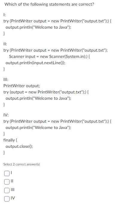 Which of the following statements are correct?
1:
try (PrintWriter output = new PrintWriter("output.txt");) {
output.println("Welcome to Java");
}
11:
try (PrintWriter output = new PrintWriter("output.txt");
Scanner input = new Scanner(System.in);) {
output.println(input.nextLine());
}
III:
PrintWriter output;
try (output = new PrintWriter("output.txt");) {
output.println("Welcome to Java");
}
IV:
try (PrintWriter output = new PrintWriter("output.txt"):) {
output.println("Welcome to Java");
}
finally {
output.close();
}
Select 2 correct answer(s)
IV