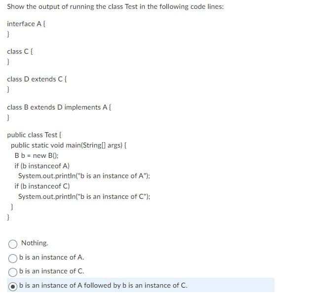 Show the output of running the class Test in the following code lines:
interface A {
}
class C {
}
class D extends C {
}
class B extends D implements A {
}
public class Test{
public static void main(String[] args) {
B b = new B();
if (b instanceof A)
System.out.println("b is an instance of A");
if (b instanceof C)
System.out.println("b is an instance of C");
}
Nothing.
b is an instance of A.
b is an instance of C.
b is an instance of A followed by b is an instance of C.