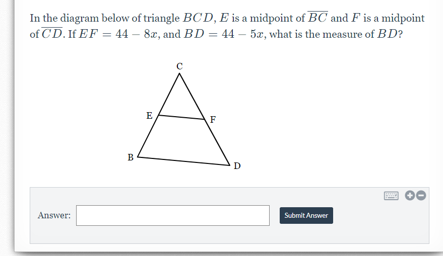 In the diagram below of triangle BCD, E is a midpoint of BC and F is a midpoint
of CD. If EF – 44 – 8x, and BD = 44 – 5x, what is the measure of BD?
E
F
В
D
Answer:
Submit Answer
國
