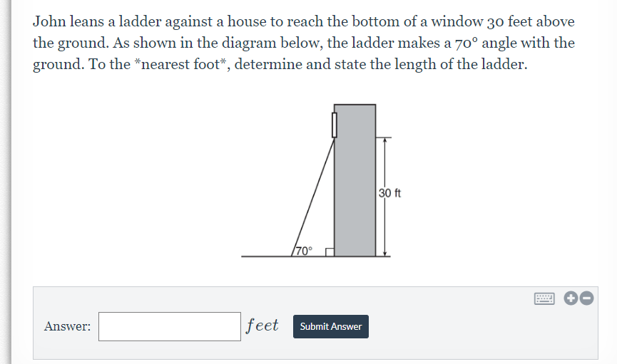 John leans a ladder against a house to reach the bottom of a window 30 feet above
the ground. As shown in the diagram below, the ladder makes a 70° angle with the
ground. To the *nearest foot*, determine and state the length of the ladder.
30 ft
/70°
Answer:
feet
Submit Answer
