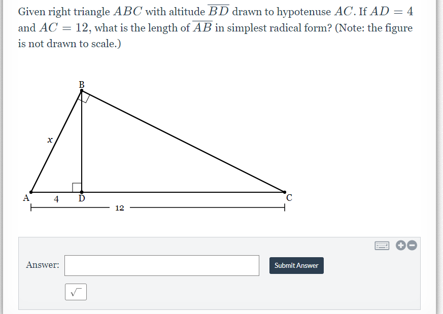 Given right triangle ABC with altitude BD drawn to hypotenuse AC. If AD = 4
and AC = 12, what is the length of AB in simplest radical form? (Note: the figure
is not drawn to scale.)
В
A
4
12
Answer:
Submit Answer
