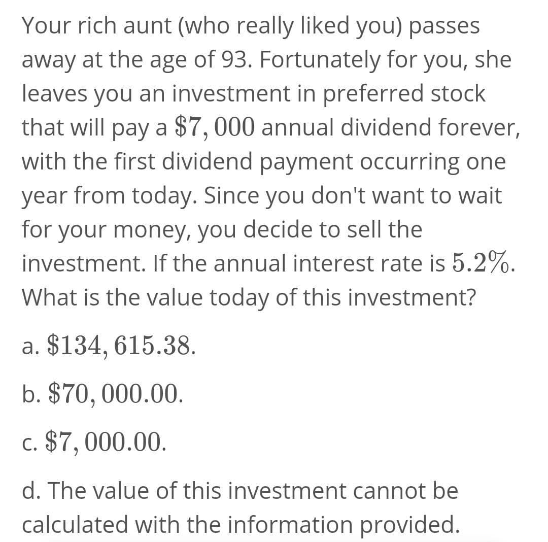 Your rich aunt (who really liked you) passes
away at the age of 93. Fortunately for you, she
leaves you an investment in preferred stock
that will pay a $7,000 annual dividend forever,
with the first dividend payment occurring one
year from today. Since you don't want to wait
for your money, you decide to sell the
investment. If the annual interest rate is 5.2%.
What is the value today of this investment?
a. $134, 615.38.
b. $70, 000.00.
c. $7, 000.00.
d. The value of this investment cannot be
calculated with the information provided.
