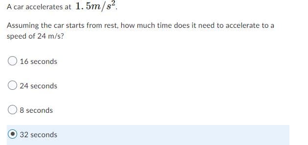 A car accelerates at 1. 5m/s2.
Assuming the car starts from rest, how much time does it need to accelerate to a
speed of 24 m/s?
16 seconds
24 seconds
8 seconds
32 seconds
