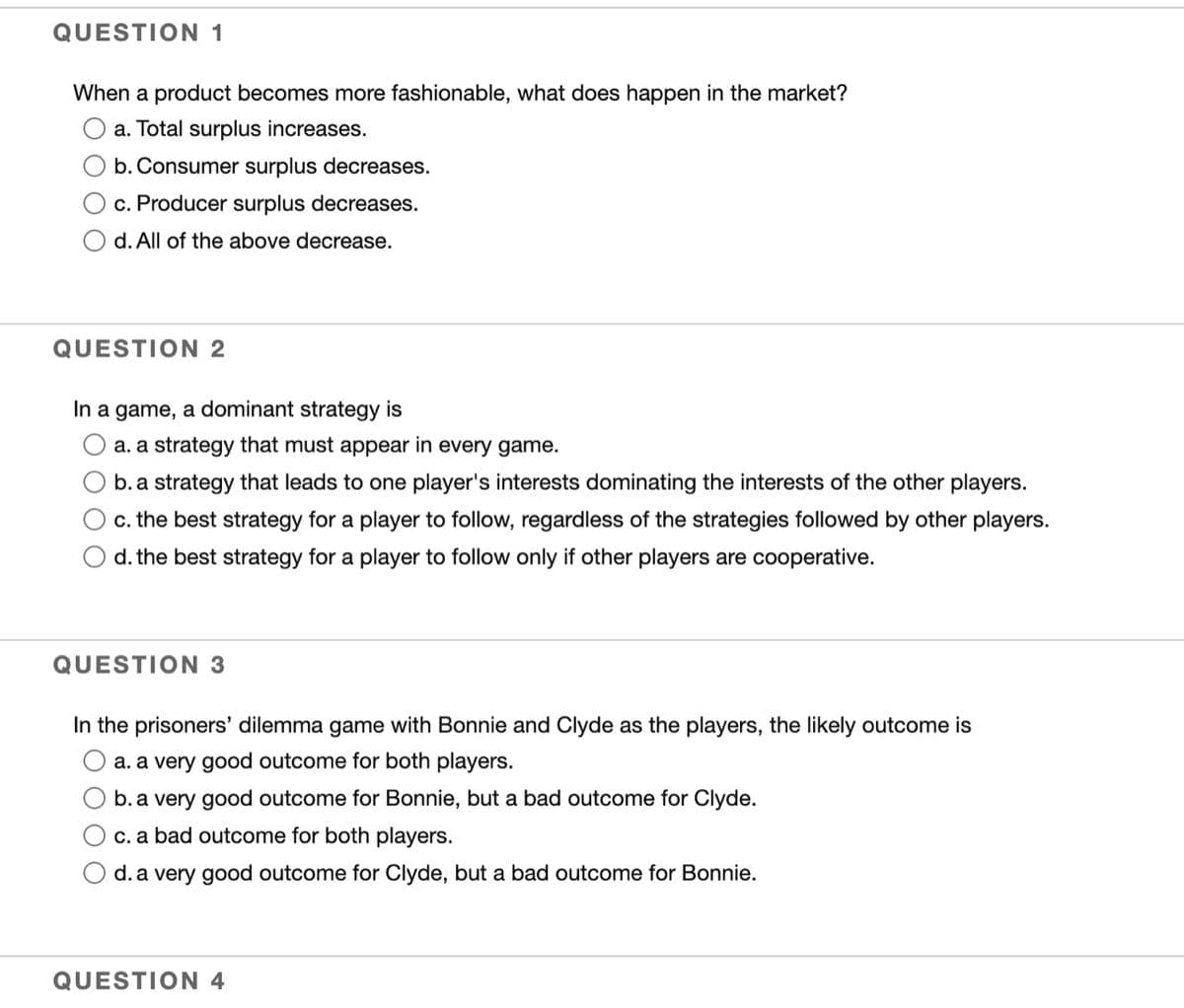 QUESTION 1
When a product becomes more fashionable, what does happen in the market?
a. Total surplus increases.
b. Consumer surplus decreases.
c. Producer surplus decreases.
d. All of the above decrease.
QUESTION 2
In a game, a dominant strategy is
a. a strategy that must appear in every game.
b. a strategy that leads to one player's interests dominating the interests of the other players.
c. the best strategy for a player to follow, regardless of the strategies followed by other players.
d. the best strategy for a player to follow only if other players are cooperative.
QUESTION 3
In the prisoners' dilemma game with Bonnie and Clyde as the players, the likely outcome is
a. a very good outcome for both players.
b. a very good outcome for Bonnie, but a bad outcome for Clyde.
c. a bad outcome for both players.
d. a very good outcome for Clyde, but a bad outcome for Bonnie.
QUESTION 4
