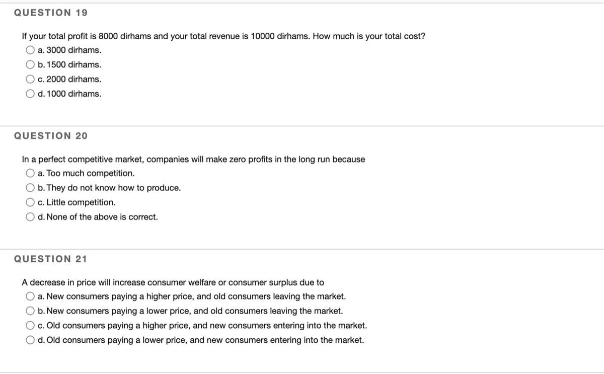 QUESTION 19
If your total profit is 8000 dirhams and your total revenue is 10000 dirhams. How much is your total cost?
O a. 3000 dirhams.
O b. 1500 dirhams.
c. 2000 dirhams.
O d. 1000 dirhams.
QUESTION 20
In a perfect competitive market, companies will make zero profits in the long run because
O a. Too much competition.
O b. They do not know how to produce.
O c. Little competition.
O d. None of the above is correct.
QUESTION 21
A decrease in price will increase consumer welfare or consumer surplus due to
a. New consumers paying a higher price, and old consumers leaving the market.
b. New consumers paying a lower price, and old consumers leaving the market.
O c. Old consumers paying a higher price, and new consumers entering into the market.
O d. Old consumers paying a lower price, and new consumers entering into the market.
