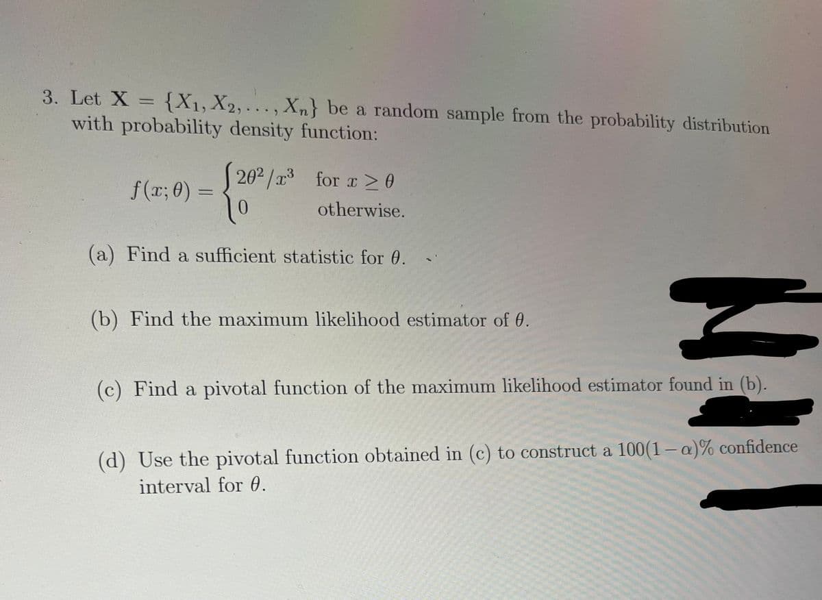 3. Let X = {X1, X2, . . . , Xn} be a random sample from the probability distribution
with probability density function:
(202 /x for c > 0
f (x; 0) =
0.
otherwise.
(a) Find a sufficient statistic for 0.
(b) Find the maximum likelihood estimator of 0.
(c) Find a pivotal function of the maximum likelihood estimator found in (b).
(d) Use the pivotal function obtained in (c) to construct a 100(1– a)% confidence
interval for 0.
