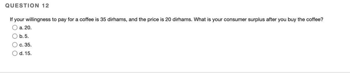 QUESTION 12
If your willingness to pay for a coffee is 35 dirhams, and the price is 20 dirhams. What is your consumer surplus after you buy the coffee?
O a. 20.
O b.5.
O c. 35.
O d. 15.
