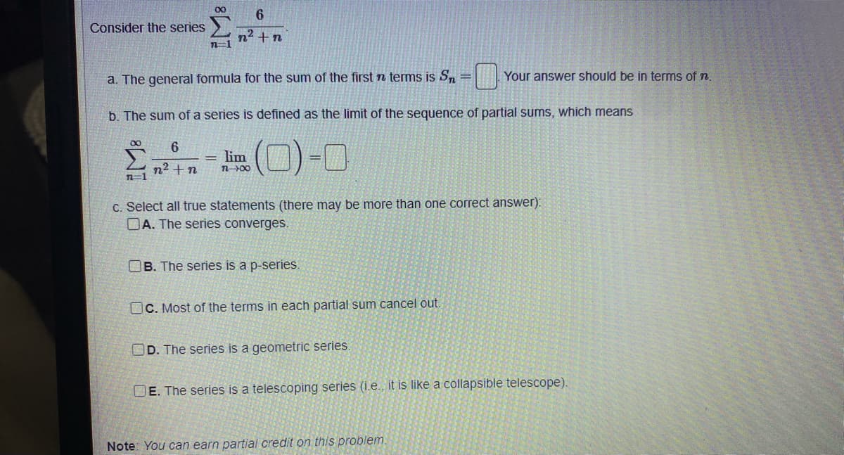 00
6
Consider the series
n2 +n
n=1
a. The general formula for the sum of the first n terms is S, =
Your answer should be in terms of n.
b. The sum of a series is defined as the limit of the sequence of partial sums, which means
lim
n² + n
n=1
n00
C. Select all true statements (there may be more than one correct answer):
DA. The series converges.
OB. The series is a p-series.
OC. Most of the terms in each partial sum cancel out.
OD. The series is a geometric series.
DE. The series is a telescoping series (i.e., it is like a collapsible telescope).
Note: You can earn partial credit on this problem
