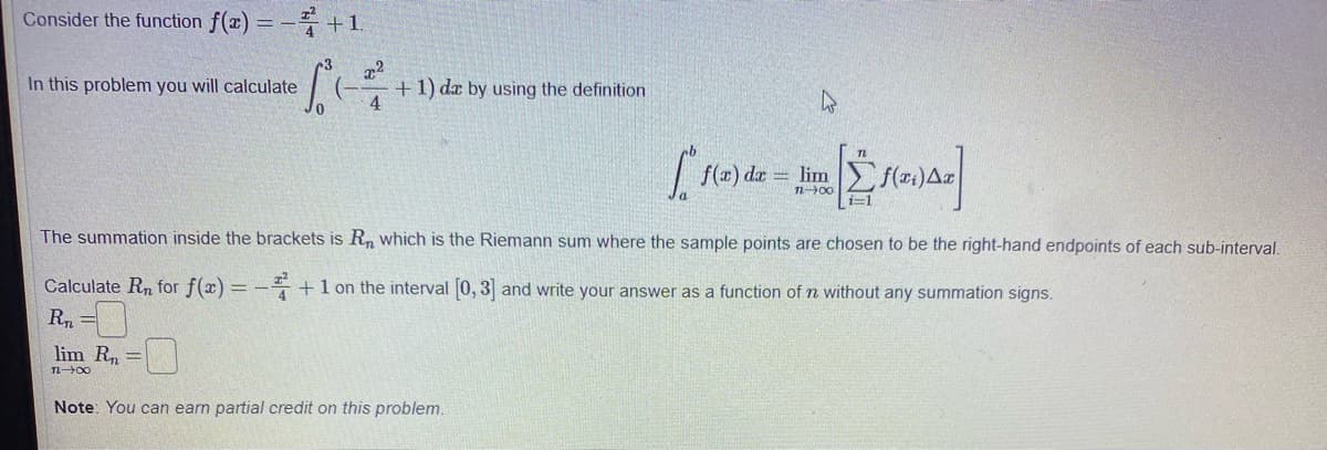 Consider the function f(x) = - +1.
In this problem you will calculate
+1) dæ by using the definition
4
f(x) dæ = lim f(#:)A¤
n00
i=1
The summation inside the brackets is R, which is the Riemann sum where the sample points are chosen to be the right-hand endpoints of each sub-interval.
Calculate Rn for f(x) = - +1 on the interval 0, 3 and write your answer as a function of n without any summation signs.
R, =
lim R=|
Note: You can earn partial credit on this problem.
