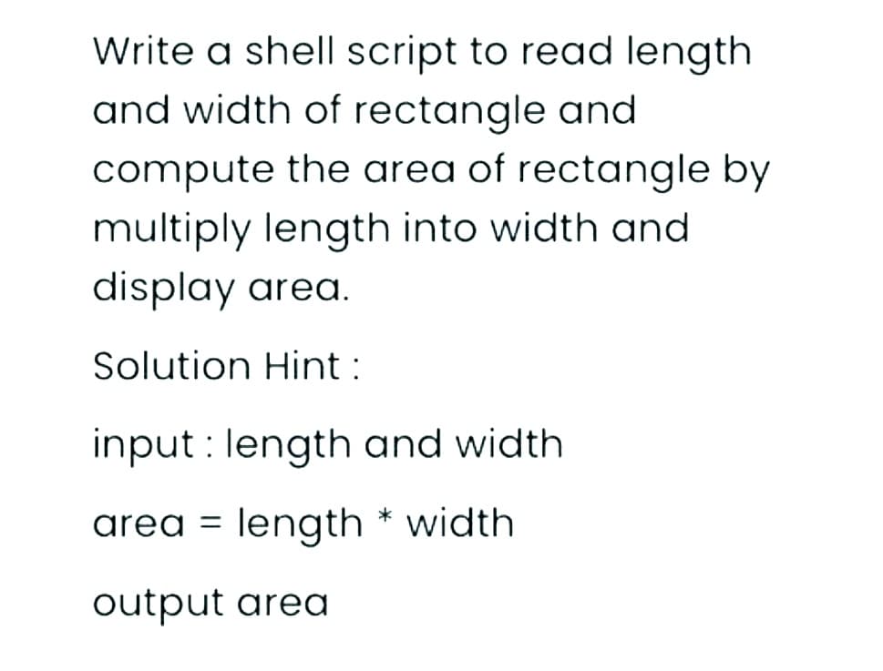 Write a shell script to read length
and width of rectangle and
compute the area of rectangle by
multiply length into width and
display area.
Solution Hint :
input : length and width
area = length * width
output area
