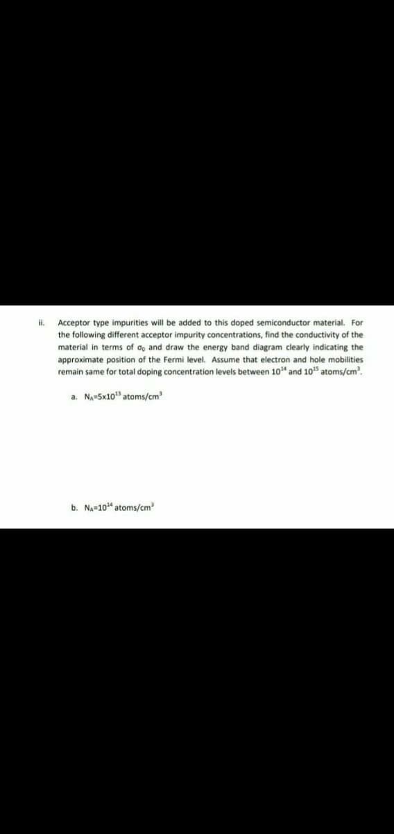 Acceptor type impurities will be added to this doped semiconductor material. For
the following different acceptor impurity concentrations, find the conductivity of the
material in terms of o and draw the energy band diagram clearly indicating the
ii.
approximate position of the Fermi level. Assume that electron and hole mobilities
remain same for total doping concentration levels between 10" and 105 atoms/cm.
a. Na-5x10" atoms/cm
b. Na-104 atoms/cm
