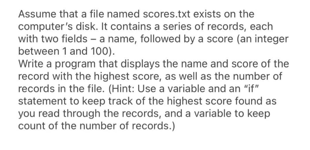 Assume that a file named scores.txt exists on the
computer's disk. It contains a series of records, each
with two fields - a name, followed by a score (an integer
between 1 and 100).
Write a program that displays the name and score of the
record with the highest score, as well as the number of
records in the file. (Hint: Use a variable and an "if"
statement to keep track of the highest score found as
you read through the records, and a variable to keep
count of the number of records.)
