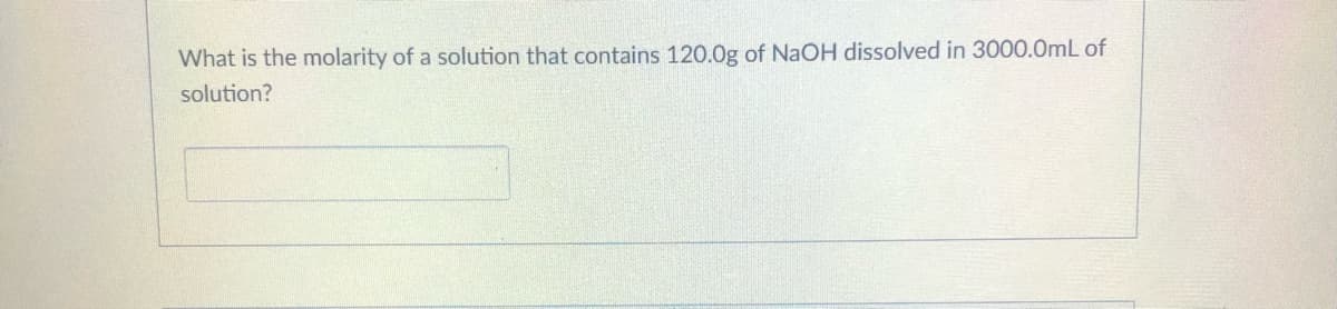 What is the molarity of a solution that contains 120.0g of NaOH dissolved in 3000.0mL of
solution?
