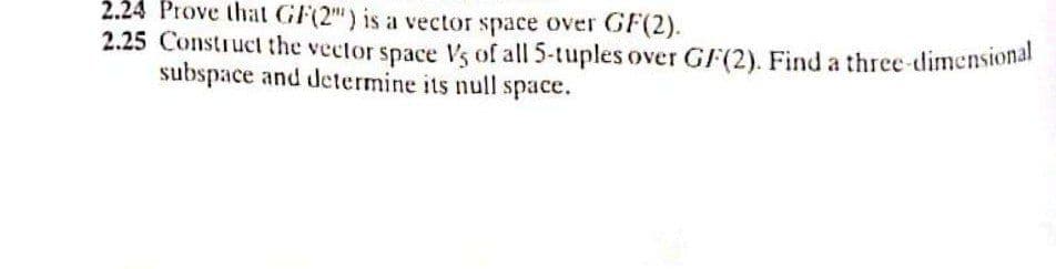 2.24 Prove that GF(2") is a vector space over GF(2).
2.25 Construct the vector space Vs of all 5-tuples over G/(2). Find a three-dimensional
subspace and determine its null space.
