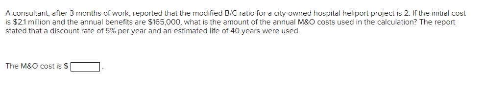 A consultant, after 3 months of work, reported that the modified B/C ratio for a city-owned hospital heliport project is 2. If the initial cost
is $2.1 million and the annual benefits are $165,000, what is the amount of the annual M&O costs used in the calculation? The report
stated that a discount rate of 5% per year and an estimated life of 40 years were used.
The M&O cost is $
