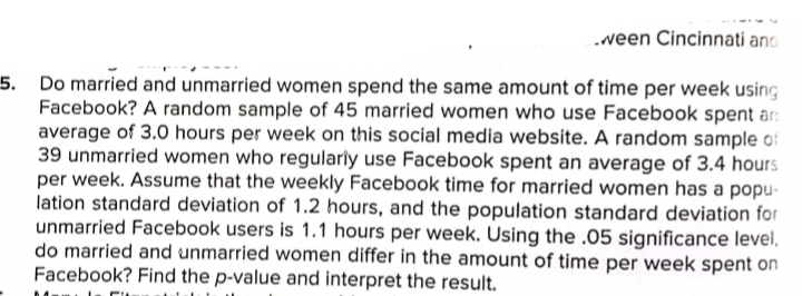 .veen Cincinnati and
5. Do married and unmarried women spend the same amount of time per week using
Facebook? A random sample of 45 married women who use Facebook spent ar:
average of 3.0 hours per week on this social media website. A random sample of
39 unmarried women who regularly use Facebook spent an average of 3.4 hours
per week. Assume that the weekly Facebook time for married women has a popu-
lation standard deviation of 1.2 hours, and the population standard deviation for
unmarried Facebook users is 1.1 hours per week. Using the .05 significance level,
do married and unmarried women differ in the amount of time per week spent on
Facebook? Find the p-value and interpret the result.
