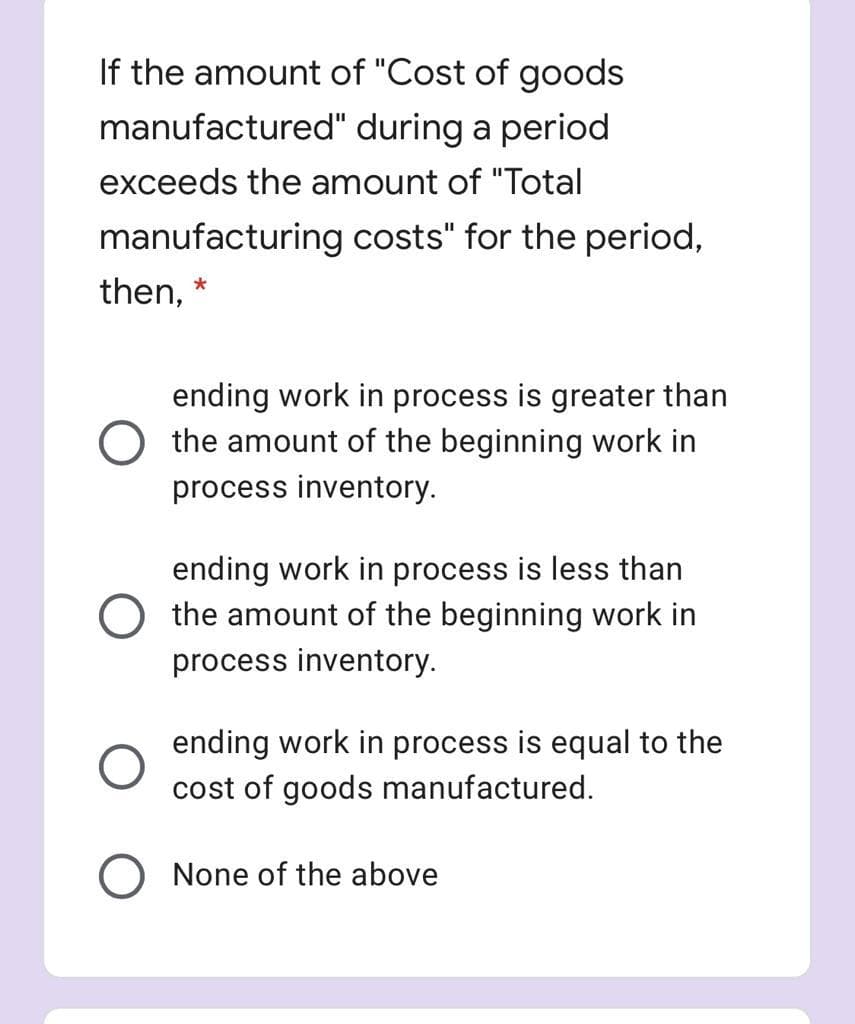 If the amount of "Cost of goods
manufactured" during a period
exceeds the amount of "Total
manufacturing costs" for the period,
then,
ending work in process is greater than
O the amount of the beginning work in
process inventory.
ending work in process is less than
O the amount of the beginning work in
process inventory.
ending work in process is equal to the
cost of goods manufactured.
O None of the above
