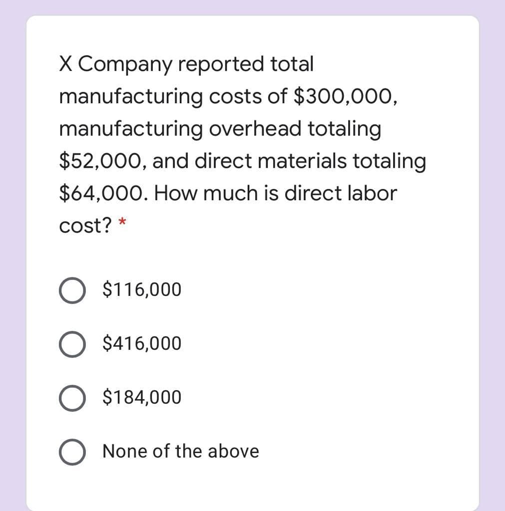 X Company reported total
manufacturing costs of $300,000,
manufacturing overhead totaling
$52,000, and direct materials totaling
$64,000. How much is direct labor
cost? *
O $116,000
$416,000
$184,000
None of the above
